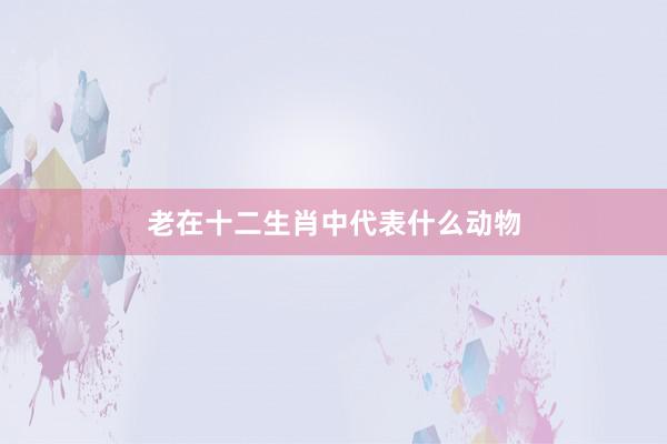 老在十二生肖中代表什么动物
