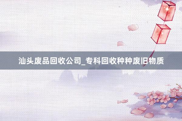 汕头废品回收公司_专科回收种种废旧物质