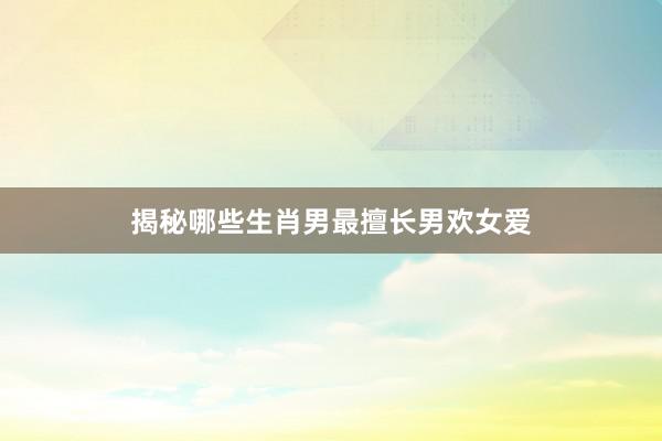 揭秘哪些生肖男最擅长男欢女爱