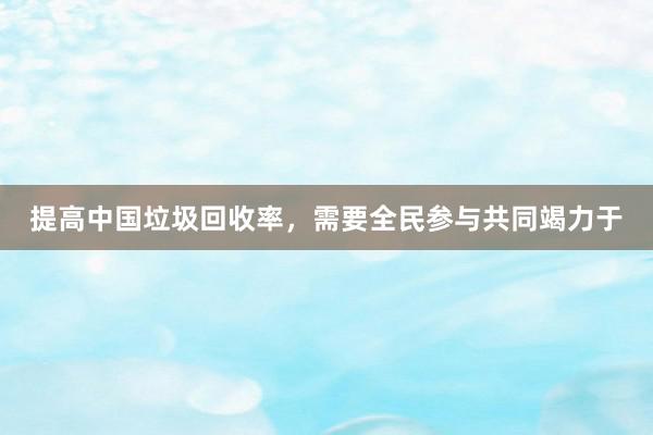 提高中国垃圾回收率，需要全民参与共同竭力于