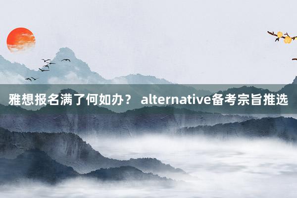 雅想报名满了何如办？ alternative备考宗旨推选